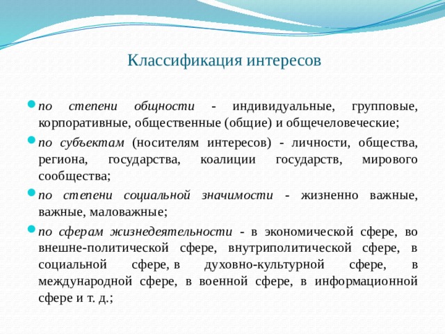  Классификация интересов   по степени общности - индивидуальные, групповые, корпоративные, общественные (общие) и общечеловеческие; по субъектам (носителям интересов) - личности, общества, региона, государства, коалиции государств, мирового сообщества; по степени социальной значимости - жизненно важные, важные, маловажные; по сферам жизнедеятельности - в экономической сфере, во внешне-политической сфере, внутриполитической сфере, в социальной сфере ,  в духовно-культурной сфере, в международной сфере, в военной сфере, в информационной сфере и т. д.; 