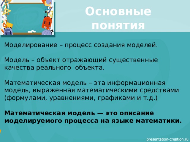 Основные понятия Моделирование – процесс создания моделей. Модель – объект отражающий существенные качества реального объекта. Математическая модель – эта информационная модель, выраженная математическими средствами (формулами, уравнениями, графиками и т.д.) Математическая модель — это описание моделируемого процесса на языке математики. 