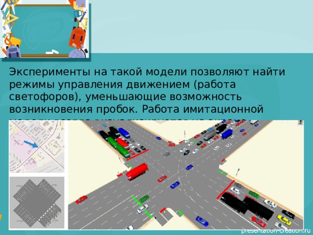 Эксперименты на такой модели позволяют найти режимы управления движением (работа светофоров), уменьшающие возможность возникновения пробок. Работа имитационной модели всегда визуализируется на экране компьютера.  