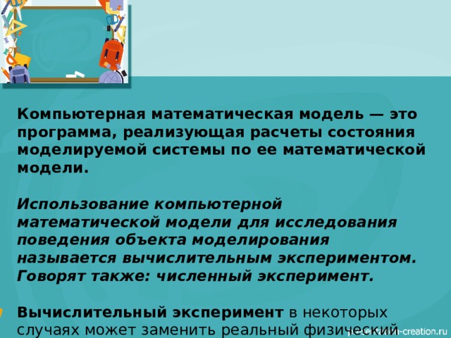Компьютерная математическая модель — это программа, реализующая расчеты состояния моделируемой системы по ее математической модели.  Использование компьютерной математической модели для исследования поведения объекта моделирования называется вычислительным экспериментом. Говорят также: численный эксперимент.  Вычислительный эксперимент  в некоторых случаях может заменить реальный физический эксперимент. Например: испытания ядерного оружия. 