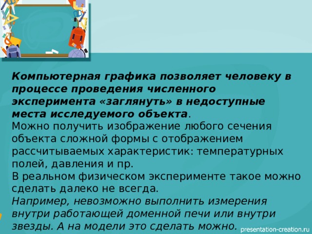 Компьютерная графика позволяет человеку в процессе проведения численного эксперимента «заглянуть» в недоступные места исследуемого объекта . Можно получить изображение любого сечения объекта сложной формы с отображением рассчитываемых характеристик: температурных полей, давления и пр. В реальном физическом эксперименте такое можно сделать далеко не всегда. Например, невозможно выполнить измерения внутри работающей доменной печи или внутри звезды. А на модели это сделать можно.  