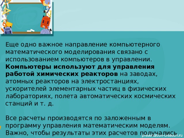 Еще одно важное направление компьютерного математического моделирования связано с использованием компьютеров в управлении.  Компьютеры используют для управления работой химических реакторов  на заводах, атомных реакторов на электростанциях, ускорителей элементарных частиц в физических лабораториях, полета автоматических космических станций и т. д. Все расчеты производятся по заложенным в программу управления математическим моделям. Важно, чтобы результаты этих расчетов получались в режиме реального времени управляемого процесса.  