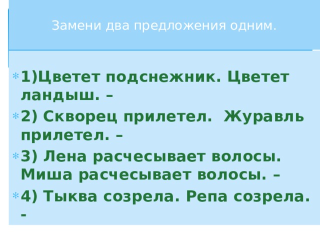  Замени два предложения одним.   1)Цветет подснежник. Цветет ландыш. – 2) Скворец прилетел. Журавль прилетел. – 3) Лена расчесывает волосы. Миша расчесывает волосы. – 4) Тыква созрела. Репа созрела. -  