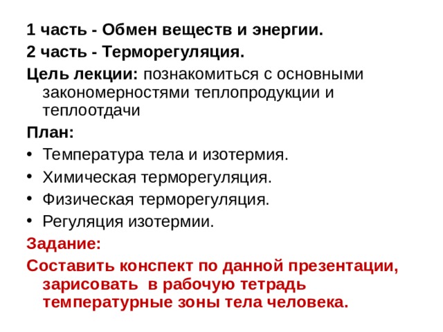 1 часть - Обмен веществ и энергии. 2 часть - Терморегуляция. Цель лекции: познакомиться с основными закономерностями теплопродукции и теплоотдачи План: Температура тела и изотермия. Химическая терморегуляция. Физическая терморегуляция. Регуляция изотермии. Задание: Составить конспект по данной презентации, зарисовать в рабочую тетрадь температурные зоны тела человека.  