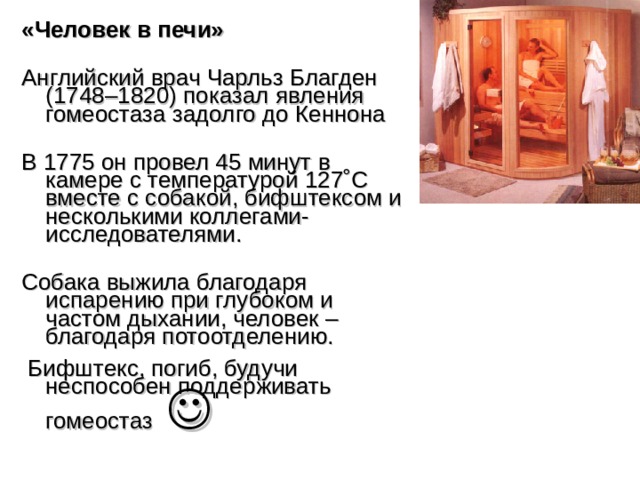 «Человек в печи» Английский врач Чарльз Благден (1748–1820) показал явления гомеостаза задолго до Кеннона В 1775 он провел 45 минут в камере с температурой 127˚C вместе с собакой, бифштексом и несколькими коллегами-исследователями. Собака выжила благодаря испарению при глубоком и частом дыхании, человек – благодаря потоотделению.  Бифштекс, погиб, будучи неспособен поддерживать гомеостаз   