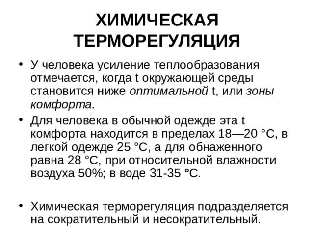 ХИМИЧЕСКАЯ ТЕРМОРЕГУЛЯЦИЯ У человека усиление теплообразования отмечается, когда t окружающей среды становится ниже оптимальной  t , или зоны комфорта.  Для человека в обычной одежде эта t комфорта находится в пределах 18—20 °С, в легкой одежде 25 °С, а для обнаженного равна 28 °С, при относительной влажности воздуха 50%; в воде 31-35 ° С.  Химическая терморегуляция подразделяется на сократительный и несократительный. 
