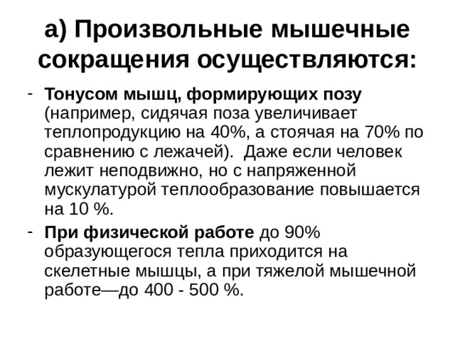 а) Произвольные мышечные сокращения осуществляются: Тонусом мышц, формирующих позу (например, сидячая поза увеличивает теплопродукцию на 40%, а стоячая на 70% по сравнению с лежачей). Даже если человек лежит неподвижно, но с напряженной мускулатурой теплообразование повышается на 10 %. При физической работе до 90% образующегося тепла приходится на скелетные мышцы, а при тяжелой мышечной работе—до 400 - 500 %. 
