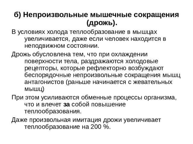 б) Непроизвольные мышечные сокращения (дрожь). В условиях холода теплообразование в мышцах увеличивается, даже если человек находится в неподвижном состоянии. Дрожь обусловлена тем, что при охлаждении поверхности тела, раздражаются холодовые рецепторы, которые рефлекторно возбуждают беспорядочные непроизвольные сокращения мышц антагонистов (раньше начинается с жевательных мышц) При этом усиливаются обменные процессы организма, что и влечет за собой повышение теплообразования. Даже произвольная имитация дрожи увеличивает теплообразование на 200 %. 
