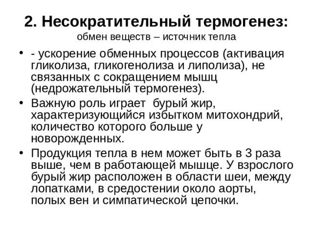 2. Несократительный термогенез:  обмен веществ – источник тепла - ускорение обменных процессов (активация гликолиза, гликогенолиза и липолиза), не связанных с сокращением мышц (недрожательный термогенез). Важную роль играет бурый жир, характеризующийся избытком митохондрий, количество которого больше у новорожденных. Продукция тепла в нем может быть в 3 раза выше, чем в работающей мышце. У взрослого бурый жир расположен в области шеи, между лопатками, в средостении около аорты, полых вен и симпатической цепочки. 