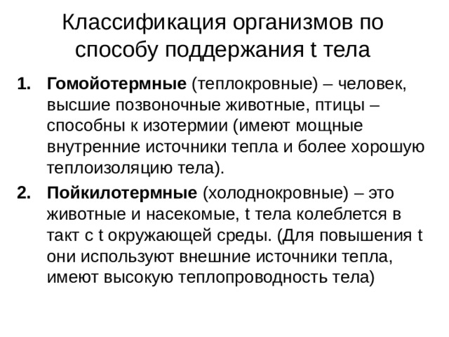 Классификация организмов по способу поддержания t тела Гомойотермные (теплокровные) – человек, высшие позвоночные животные, птицы – способны к изотермии (имеют мощные внутренние источники тепла и более хорошую теплоизоляцию тела). Пойкилотермные (холоднокровные) – это животные и насекомые, t тела колеблется в такт с t окружающей среды. (Для повышения t они используют внешние источники тепла, имеют высокую теплопроводность тела) 