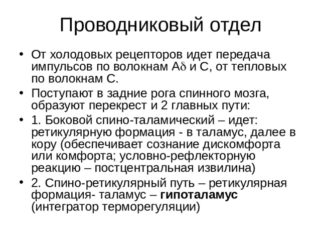 Проводниковый отдел От холодовых рецепторов идет передача импульсов по волокнам А  и С, от тепловых по волокнам С. Поступают в задние рога спинного мозга, образуют перекрест и 2 главных пути: 1. Боковой спино-таламический – идет: ретикулярную формация - в таламус, далее в кору (обеспечивает сознание дискомфорта или комфорта; условно-рефлекторную реакцию – постцентральная извилина) 2. Спино-ретикулярный путь – ретикулярная формация- таламус – гипоталамус (интегратор терморегуляции) 