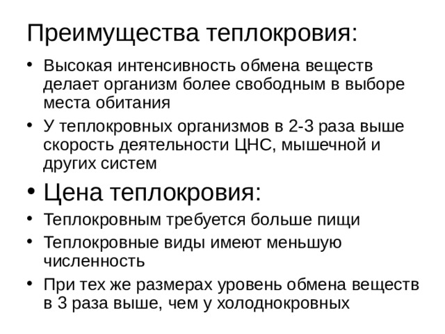 Преимущества теплокровия: Высокая интенсивность обмена веществ делает организм более свободным в выборе места обитания У теплокровных организмов в 2-3 раза выше скорость деятельности ЦНС, мышечной и других систем Цена теплокровия: Теплокровным требуется больше пищи Теплокровные виды имеют меньшую численность При тех же размерах уровень обмена веществ в 3 раза выше, чем у холоднокровных 