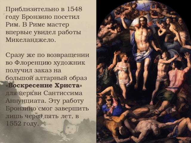 Приблизительно в 1548 году Бронзино посетил Рим. В Риме мастер впервые увидел работы Микеланджело. Сразу же по возвращении во Флоренцию художник получил заказ на большой алтарный образ «Воскресение Христа» для церкви Сантиссима Аннунциата. Эту работу Бронзино смог завершить лишь через пять лет, в 1552 году. 