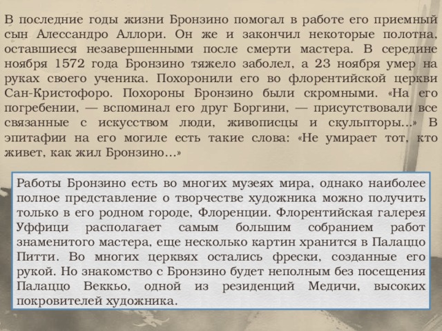 В последние годы жизни Бронзино помогал в работе его приемный сын Алессандро Аллори. Он же и закончил некоторые полотна, оставшиеся незавершенными после смерти мастера. В середине ноября 1572 года Бронзино тяжело заболел, а 23 ноября умер на руках своего ученика. Похоронили его во флорентийской церкви Сан-Кристофоро. Похороны Бронзино были скромными. «На его погребении, — вспоминал его друг Боргини, — присутствовали все связанные с искусством люди, живописцы и скульпторы...» В эпитафии на его могиле есть такие слова: «Не умирает тот, кто живет, как жил Бронзино…» Работы Бронзино есть во многих музеях мира, однако наиболее полное представление о творчестве художника можно получить только в его родном городе, Флоренции. Флорентийская галерея Уффици располагает самым большим собранием работ знаменитого мастера, еще несколько картин хранится в Палаццо Питти. Во многих церквях остались фрески, созданные его рукой. Но знакомство с Бронзино будет неполным без посещения Палаццо Веккьо, одной из резиденций Медичи, высоких покровителей художника. 
