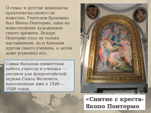 О семье и детстве живописца практически ничего не известно. Учителем Бронзино был Якопо Понтормо, один из известнейших художников своего времени. Вскоре Понтормо стал не только наставником, но и близким другом своего ученика, а затем даже усыновил его. Самая большая совместная работа учителя и ученика — росписи для флорентийской церкви Санта-Феличита, выполненные ими в 1526—1528 годах. « Снятие с креста» Якопо Понтормо 