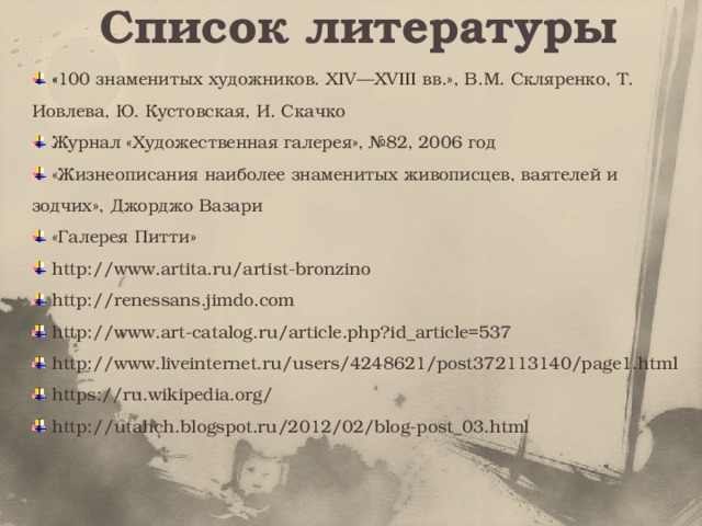 Список литературы  « 100 знаменитых художников. XIV—XVIII вв.», В.М. Скляренко, Т. Иовлева, Ю. Кустовская, И. Скачко  Журнал «Художественная галерея», №82, 2006 год  «Жизнеописания наиболее знаменитых живописцев, ваятелей и зодчих», Джорджо Вазари  «Галерея Питти»  http://www.artita.ru/artist-bronzino  http://renessans.jimdo.com  http://www.art-catalog.ru/article.php?id_article=537  http://www.liveinternet.ru/users/4248621/post372113140/page1.html  https://ru.wikipedia.org/  http://utahch.blogspot.ru/2012/02/blog-post_03.html 