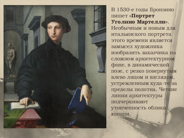В 1530-е годы Бронзино пишет «Портрет Уголино Мартелли» .  Необычным и новым для итальянского портрета этого времени является замысел художника изобразить заказчика на сложном архитектурном фоне, в динамической позе, с резко повернутым влево лицом и взглядом, устремленным куда-то за пределы полотна. Четкие линии архитектуры подчеркивают утонченность облика юноши. 
