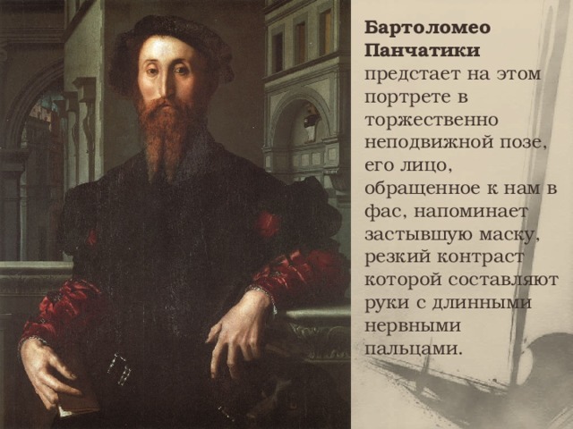 Бартоломео Панчатики предстает на этом портрете в торжественно неподвижной позе, его лицо, обращенное к нам в фас, напоминает застывшую маску, резкий контраст которой составляют руки с длинными нервными пальцами. 