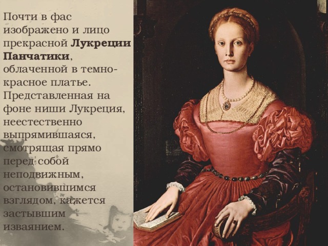 Почти в фас изображено и лицо прекрасной Лукреции Панчатики , облаченной в темно-красное платье. Представленная на фоне ниши Лукреция, неестественно выпрямившаяся, смотрящая прямо перед собой неподвижным, остановившимся взглядом, кажется застывшим изваянием.   