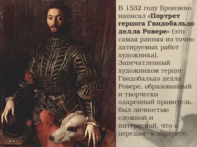 В 1532 году Бронзино написал «Портрет герцога Гвидобальдо делла Ровере» (это самая ранняя из точно датируемых работ художника). Запечатленный художником герцог Гвидобальдо делла Ровере, образованный и творчески одаренный правитель, был личностью сложной и интересной, что и передано в портрете. 