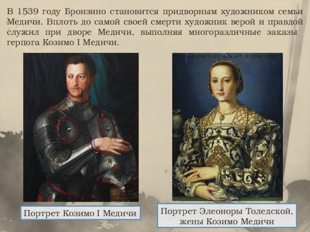 В 1539 году Бронзино становится придворным художником семьи Медичи. Вплоть до самой своей смерти художник верой и правдой служил при дворе Медичи, выполняя многоразличные заказы герцога Козимо I Медичи. Портрет Элеоноры Толедской, жены Козимо Медичи Портрет Козимо I Медичи 