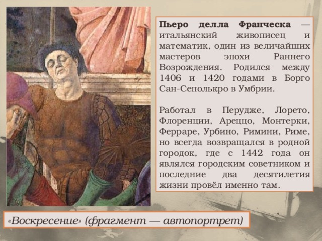 Пьеро делла Франческа — итальянский живописец и математик, один из величайших мастеров эпохи Раннего Возрождения. Родился между 1406 и 1420 годами в Борго Сан-Сеполькро в Умбрии. Работал в Перудже, Лорето, Флоренции, Ареццо, Монтерки, Ферраре, Урбино, Римини, Риме, но всегда возвращался в родной городок, где с 1442 года он являлся городским советником и последние два десятилетия жизни провёл именно там. «Воскресение» (фрагмент — автопортрет)  