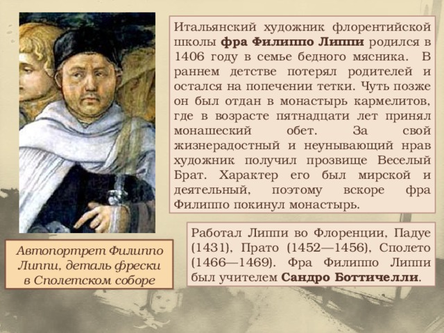 Итальянский художник флорентийской школы фра Филиппо Липпи родился в 1406 году в семье бедного мясника. В раннем детстве потерял родителей и остался на попечении тетки. Чуть позже он был отдан в монастырь кармелитов, где в возрасте пятнадцати лет принял монашеский обет. За свой жизнерадостный и неунывающий нрав художник получил прозвище Веселый Брат. Характер его был мирской и деятельный, поэтому вскоре фра Филиппо покинул монастырь. Работал Липпи во Флоренции, Падуе (1431), Прато (1452—1456), Сполето (1466—1469). Фра Филиппо Липпи был учителем Сандро Боттичелли . Автопортрет Филиппо Липпи, деталь фрески в Сполетском соборе 