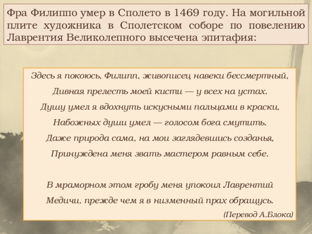 Фра Филиппо умер в Сполето в 1469 году. На могильной плите художника в Сполетском соборе по повелению Лаврентия Великолепного высечена эпитафия: Здесь я покоюсь, Филипп, живописец навеки бессмертный,  Дивная прелесть моей кисти — у всех на устах.  Душу умел я вдохнуть искусными пальцами в краски,  Набожных души умел — голосом бога смутить.  Даже природа сама, на мои заглядевшись созданья,  Принуждена меня звать мастером равным себе.   В мраморном этом гробу меня упокоил Лаврентий  Медичи, прежде чем я в низменный прах обращусь. (Перевод А.Блока) 