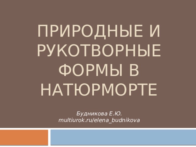 Природные и рукотворные формы в натюрморте Будникова Е.Ю. multiurok.ru/elena_budnikova 
