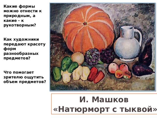 Какие формы можно отнести к природным, а какие - к рукотворным?  Как художники передают красоту форм разнообразных предметов?  Что помогает зрителю ощутить объем предметов? И. Машков «Натюрморт с тыквой» 