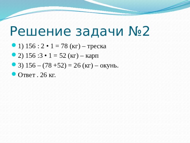Решение задачи №2 1) 156 : 2 • 1 = 78 (кг) – треска 2) 156 :3 • 1 = 52 (кг) – карп 3) 156 – (78 +52) = 26 (кг) – окунь. Ответ . 26 кг. 