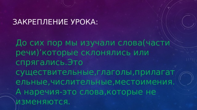 Закрепление урока: До сих пор мы изучали слова(части речи)’которые склонялись или спрягались.Это существительные,глаголы,прилагательные,числительные,местоимения.А наречия-это слова,которые не изменяются. 