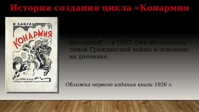 История создания цикла «Конармия «Конармия» — цикл (сборник) из 35 рассказов Исаака Бабеля, 34 из них написаны в 1923—1925 годах, последний — в 1937. Они объединены темой Гражданской войны и основаны на дневнике. Обложка первого издания книги 1926 г. 