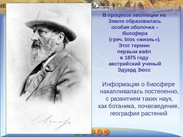 В процессе эволюции на Земле образовалась  особая оболочка – биосфера  (греч. bios «жизнь»). Этот термин первым ввёл в 1875 году австрийский ученый Эдуард Зюсс Информация о биосфере накапливалась постепенно,  с развитием таких наук, как ботаника, почвоведение, география растений 