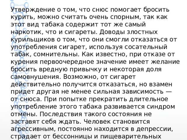 Утверждение о том, что снюс помогает бросить курить, можно считать очень спорным, так как этот вид табака содержит тот же самый наркотик, что и сигареты. Доводы злостных курильщиков о том, что они смогли отказаться от употребления сигарет, используя сосательный табак, сомнительны. Как известно, при отказе от курения первоочередное значение имеет желание бросить вредную привычку и некоторая доля самовнушения. Возможно, от сигарет действительно получится отказаться, но взамен придет другая не менее сильная зависимость — от снюса. При попытке прекратить длительное употребление этого табака развивается синдром отмены. Последствия такого состояния не заставят себя ждать. Человек становится агрессивным, постоянно находится в депрессии, страдает от бессонницы и пищеварительных нарушений. Все это является признаками сильнейшей никотиновой ломки. 
