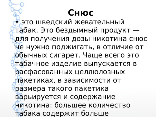 Снюс • это шведский жевательный табак. Это бездымный продукт — для получения дозы никотина снюс не нужно поджигать, в отличие от обычных сигарет. Чаще всего это табачное изделие выпускается в расфасованных целлюлозных пакетиках, в зависимости от размера такого пакетика варьируется и содержание никотина: большее количество табака содержит больше наркотика. 