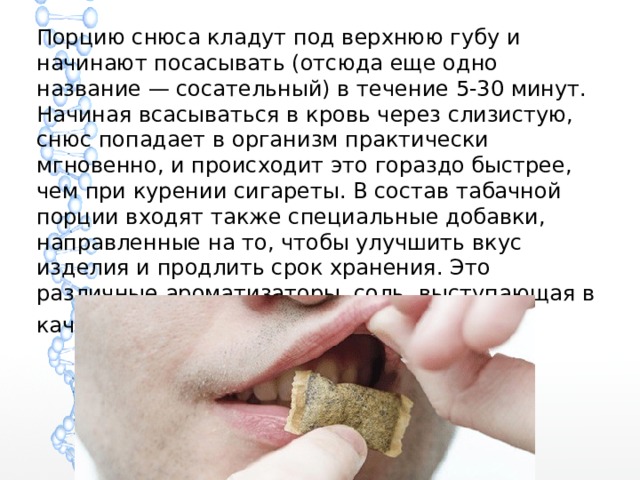 Порцию снюса кладут под верхнюю губу и начинают посасывать (отсюда еще одно название — сосательный) в течение 5-30 минут. Начиная всасываться в кровь через слизистую, снюс попадает в организм практически мгновенно, и происходит это гораздо быстрее, чем при курении сигареты. В состав табачной порции входят также специальные добавки, направленные на то, чтобы улучшить вкус изделия и продлить срок хранения. Это различные ароматизаторы, соль, выступающая в качестве консерванта, и вода . 