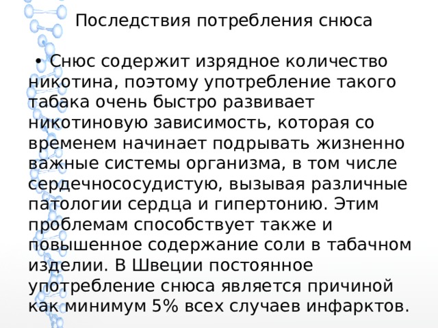 Последствия потребления снюса • Снюс содержит изрядное количество никотина, поэтому употребление такого табака очень быстро развивает никотиновую зависимость, которая со временем начинает подрывать жизненно важные системы организма, в том числе сердечнососудистую, вызывая различные патологии сердца и гипертонию. Этим проблемам способствует также и повышенное содержание соли в табачном изделии. В Швеции постоянное употребление снюса является причиной как минимум 5% всех случаев инфарктов. 