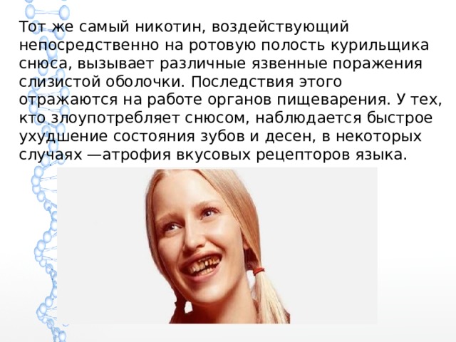 Тот же самый никотин, воздействующий непосредственно на ротовую полость курильщика снюса, вызывает различные язвенные поражения слизистой оболочки. Последствия этого отражаются на работе органов пищеварения. У тех, кто злоупотребляет снюсом, наблюдается быстрое ухудшение состояния зубов и десен, в некоторых случаях —атрофия вкусовых рецепторов языка. 