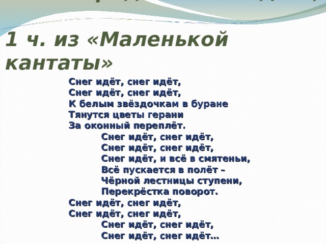 Г.В. Свиридов «Снег идёт»,  1 ч. из «Маленькой кантаты»    Снег идёт, снег идёт,    Снег идёт, снег идёт,    К белым звёздочкам в буране    Тянутся цветы герани    За оконный переплёт.     Снег идёт, снег идёт,     Снег идёт, снег идёт,     Снег идёт, и всё в смятеньи,     Всё пускается в полёт –     Чёрной лестницы ступени,     Перекрёстка поворот.    Снег идёт, снег идёт,    Снег идёт, снег идёт,     Снег идёт, снег идёт,     Снег идёт, снег идёт…