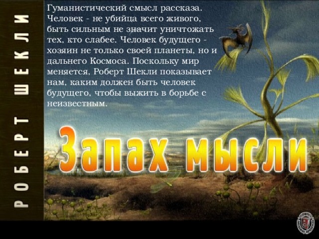 Гуманистический смысл рассказа. Человек - не убийца всего живого, быть сильным не значит уничтожать тех, кто слабее. Человек будущего - хозяин не только своей планеты, но и дальнего Космоса. Поскольку мир меняется, Роберт Шекли показывает нам, каким должен быть человек будущего, чтобы выжить в борьбе с неизвестным. 