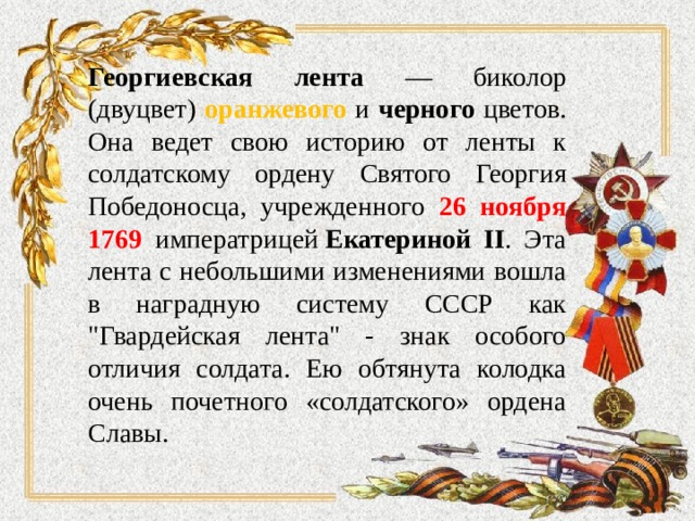 Георгиевская лента — биколор (двуцвет) оранжевого и черного цветов. Она ведет свою историю от ленты к солдатскому ордену Святого Георгия Победоносца, учрежденного 26 ноября 1769 императрицей  Екатериной II . Эта лента с небольшими изменениями вошла в наградную систему СССР как 
