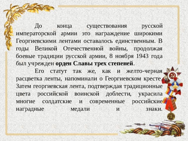  До конца существования русской императорской армии это награждение широкими Георгиевскими лентами оставалось единственным. В годы Великой Отечественной войны, продолжая боевые традиции русской армии, 8 ноября 1943 года был учрежден орден Славы трех степеней .  Его статут так же, как и желто-черная расцветка ленты, напоминали о Георгиевском кресте. Затем георгиевская лента, подтверждая традиционные цвета российской воинской доблести, украсила многие солдатские и современные российские наградные медали и знаки.   
