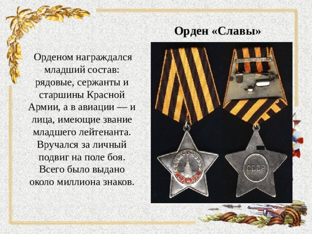 Орден «Славы»    Орденом награждался младший состав: рядовые, сержанты и старшины Красной Армии, а в авиации — и лица, имеющие звание младшего лейтенанта. Вручался за личный подвиг на поле боя. Всего было выдано около миллиона знаков.   