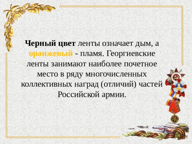 Черный цвет ленты означает дым, а оранжевый - пламя. Георгиевские ленты занимают наиболее почетное место в ряду многочисленных коллективных наград (отличий) частей Российской армии. 