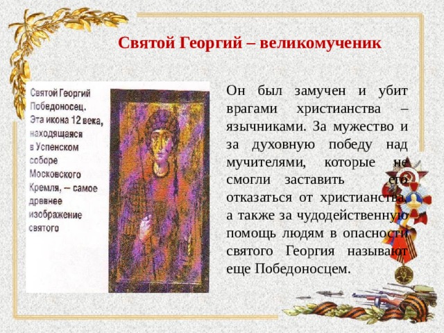 Святой Георгий – великомученик Он был замучен и убит врагами христианства – язычниками. За мужество и за духовную победу над мучителями, которые не смогли заставить его отказаться от христианства, а также за чудодейственную помощь людям в опасности святого Георгия называют еще Победоносцем. 