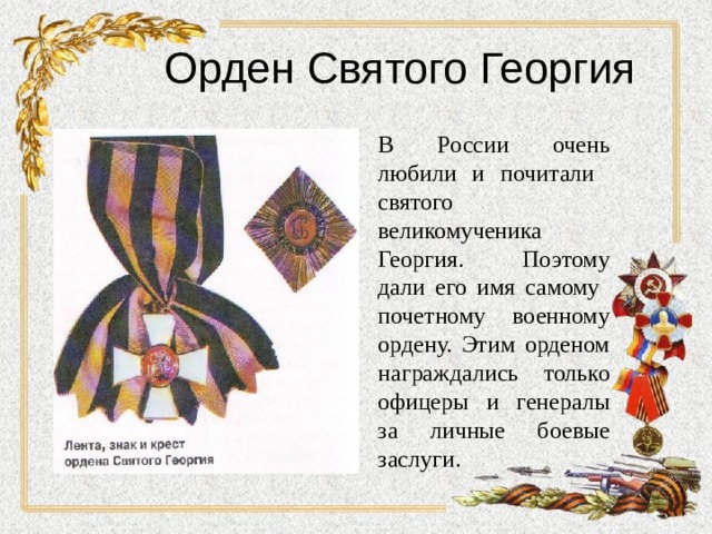 Орден Святого Георгия В России очень любили и почитали святого великомученика Георгия. Поэтому дали его имя самому почетному военному ордену. Этим орденом награждались только офицеры и генералы за личные боевые заслуги. 