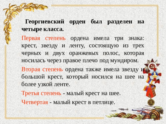   Георгиевский орден был разделен на четыре класса.  Первая степень ордена имела три знака: крест, звезду и ленту, состоящую из трех черных и двух оранжевых полос, которая носилась через правое плечо под мундиром.  Вторая степень ордена также имела звезду и большой крест, который носился на шее на более узкой ленте.  Третья степень - малый крест на шее.  Четвертая - малый крест в петлице.   
