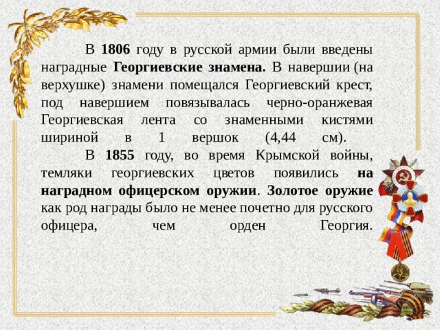  В 1806 году в русской армии были введены наградные Георгиевские знамена. В навершии   (на верхушке)  знамени помещался Георгиевский крест, под навершием повязывалась черно-оранжевая Георгиевская лента со знаменными кистями шириной в 1 вершок (4,44 см).   В 1855 году, во время Крымской войны, темляки георгиевских цветов появились на наградном офицерском оружии . Золотое оружие как род награды было не менее почетно для русского офицера, чем орден Георгия.   