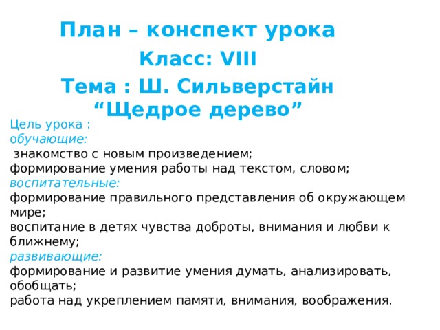 План – конспект урока   Класс: VIII Тема : Ш. Сильверстайн “Щедрое дерево”  Цель урока :  о бучающие:   знакомство с новым произведением;  формирование умения работы над текстом, словом;  воспитательные:  формирование правильного представления об окружающем мире;  воспитание в детях чувства доброты, внимания и любви к ближнему;  развивающие:  формирование и развитие умения думать, анализировать, обобщать;  работа над укреплением памяти, внимания, воображения.   
